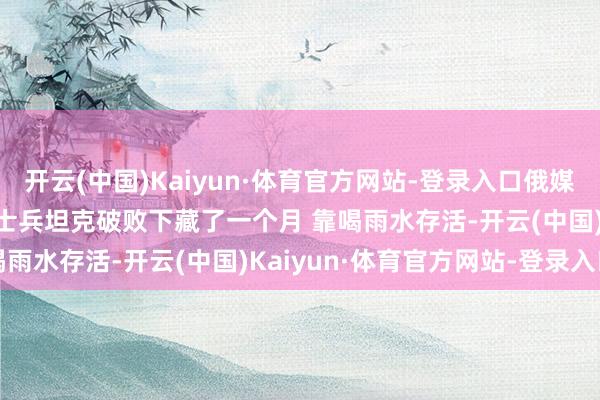 开云(中国)Kaiyun·体育官方网站-登录入口俄媒：距乌军仅200米 一俄士兵坦克破败下藏了一个月 靠喝雨水存活-开云(中国)Kaiyun·体育官方网站-登录入口