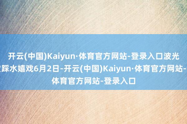 开云(中国)Kaiyun·体育官方网站-登录入口波光荡漾孩童踩水嬉戏6月2日-开云(中国)Kaiyun·体育官方网站-登录入口