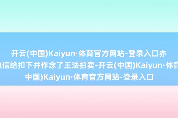 开云(中国)Kaiyun·体育官方网站-登录入口亦然因为被借主中国电信给扣下并作念了王法拍卖-开云(中国)Kaiyun·体育官方网站-登录入口