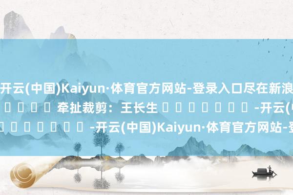 开云(中国)Kaiyun·体育官方网站-登录入口尽在新浪财经APP            						牵扯裁剪：王长生 							-开云(中国)Kaiyun·体育官方网站-登录入口