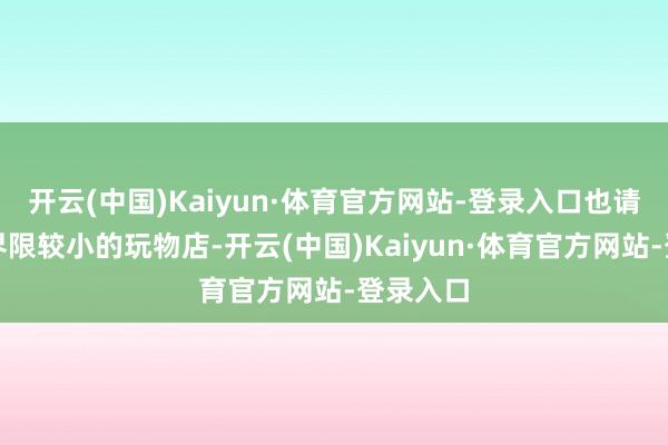 开云(中国)Kaiyun·体育官方网站-登录入口也请多属意界限较小的玩物店-开云(中国)Kaiyun·体育官方网站-登录入口
