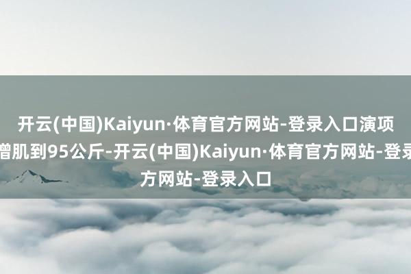 开云(中国)Kaiyun·体育官方网站-登录入口演项羽时增肌到95公斤-开云(中国)Kaiyun·体育官方网站-登录入口