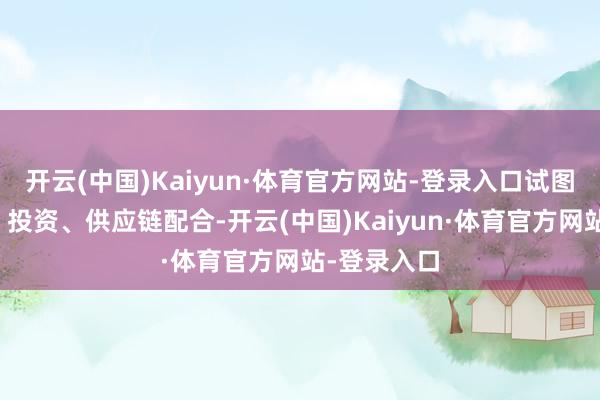 开云(中国)Kaiyun·体育官方网站-登录入口试图通过订单、投资、供应链配合-开云(中国)Kaiyun·体育官方网站-登录入口