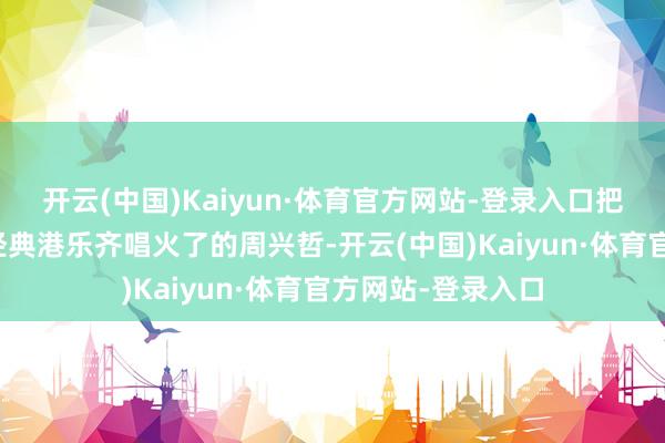 开云(中国)Kaiyun·体育官方网站-登录入口把不少热点歌曲和经典港乐齐唱火了的周兴哲-开云(中国)Kaiyun·体育官方网站-登录入口