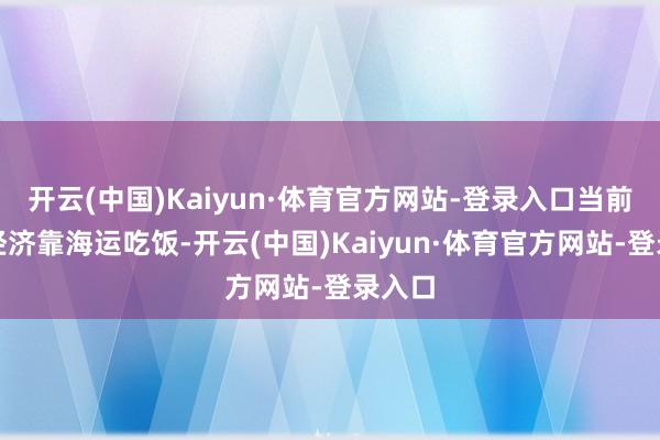 开云(中国)Kaiyun·体育官方网站-登录入口当前中国经济靠海运吃饭-开云(中国)Kaiyun·体育官方网站-登录入口