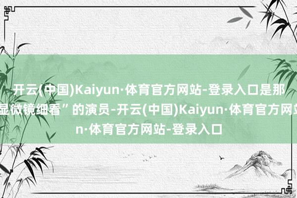 开云(中国)Kaiyun·体育官方网站-登录入口是那种“耐得住显微镜细看”的演员-开云(中国)Kaiyun·体育官方网站-登录入口