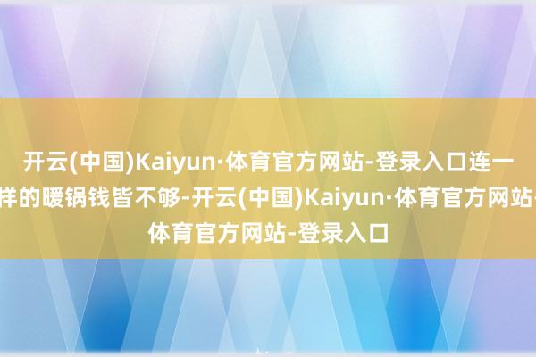 开云(中国)Kaiyun·体育官方网站-登录入口连一顿还算像样的暖锅钱皆不够-开云(中国)Kaiyun·体育官方网站-登录入口