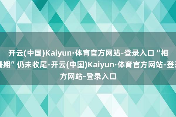 开云(中国)Kaiyun·体育官方网站-登录入口“相对阑珊期”仍未收尾-开云(中国)Kaiyun·体育官方网站-登录入口