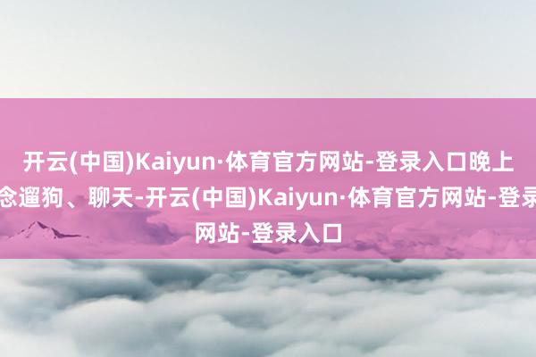 开云(中国)Kaiyun·体育官方网站-登录入口晚上一说念遛狗、聊天-开云(中国)Kaiyun·体育官方网站-登录入口