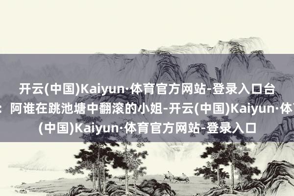 开云(中国)Kaiyun·体育官方网站-登录入口台下不雅众须臾意志到：阿谁在跳池塘中翻滚的小姐-开云(中国)Kaiyun·体育官方网站-登录入口