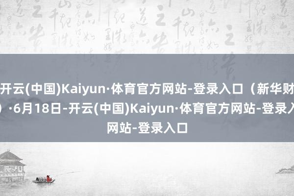 开云(中国)Kaiyun·体育官方网站-登录入口（新华财经）　　·6月18日-开云(中国)Kaiyun·体育官方网站-登录入口