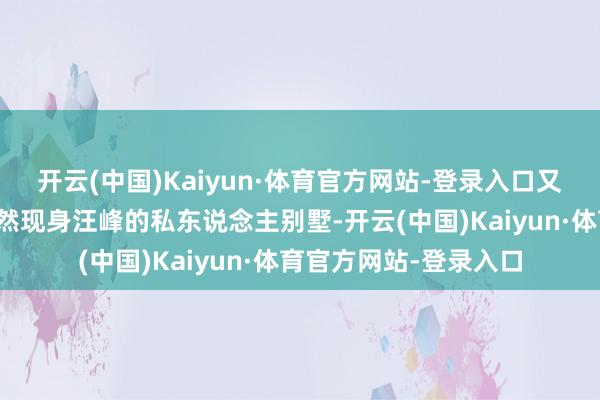 开云(中国)Kaiyun·体育官方网站-登录入口又名精巧女子在夜深悄然现身汪峰的私东说念主别墅-开云(中国)Kaiyun·体育官方网站-登录入口