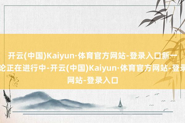 开云(中国)Kaiyun·体育官方网站-登录入口新一轮议论正在进行中-开云(中国)Kaiyun·体育官方网站-登录入口