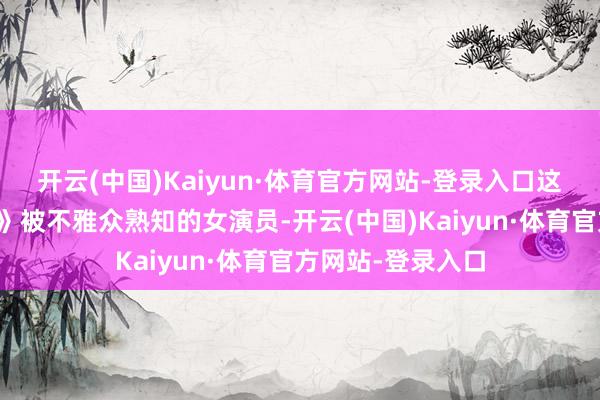 开云(中国)Kaiyun·体育官方网站-登录入口这位因《泡沫之夏》被不雅众熟知的女演员-开云(中国)Kaiyun·体育官方网站-登录入口