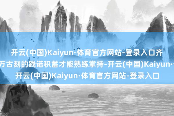 开云(中国)Kaiyun·体育官方网站-登录入口齐需要历程特地的培训和万古刻的践诺积蓄才能熟练掌持-开云(中国)Kaiyun·体育官方网站-登录入口