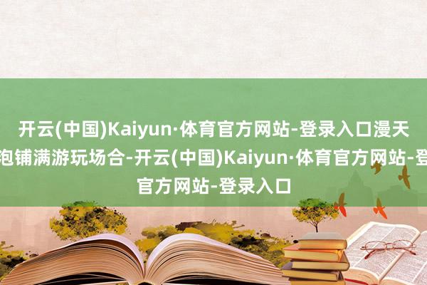 开云(中国)Kaiyun·体育官方网站-登录入口漫天彩色泡泡铺满游玩场合-开云(中国)Kaiyun·体育官方网站-登录入口