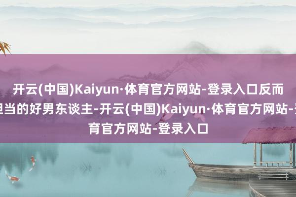 开云(中国)Kaiyun·体育官方网站-登录入口反而是个有担当的好男东谈主-开云(中国)Kaiyun·体育官方网站-登录入口