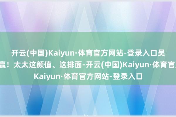 开云(中国)Kaiyun·体育官方网站-登录入口吴奇隆在家径直躺赢！太太这颜值、这排面-开云(中国)Kaiyun·体育官方网站-登录入口