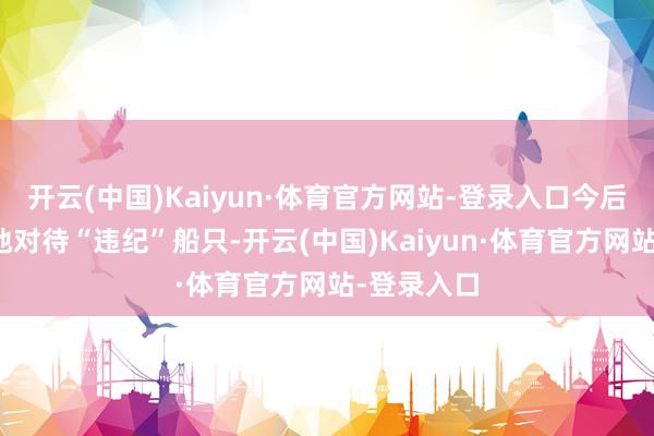 开云(中国)Kaiyun·体育官方网站-登录入口今后将更毅力地对待“违纪”船只-开云(中国)Kaiyun·体育官方网站-登录入口