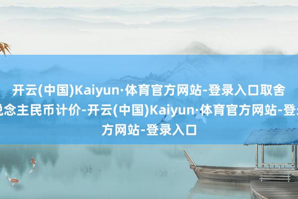 开云(中国)Kaiyun·体育官方网站-登录入口取舍以东说念主民币计价-开云(中国)Kaiyun·体育官方网站-登录入口