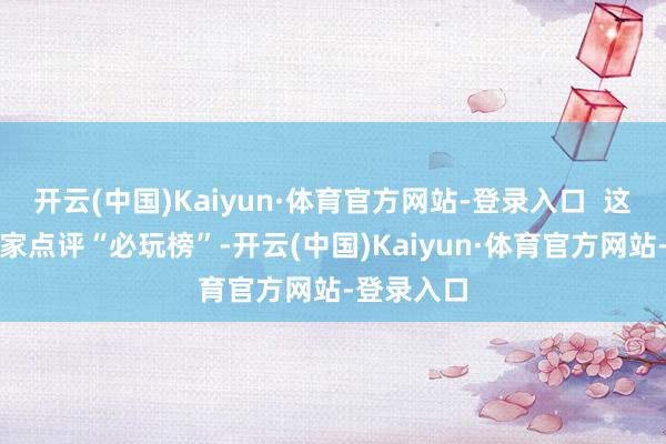 开云(中国)Kaiyun·体育官方网站-登录入口  这次入选大家点评“必玩榜”-开云(中国)Kaiyun·体育官方网站-登录入口