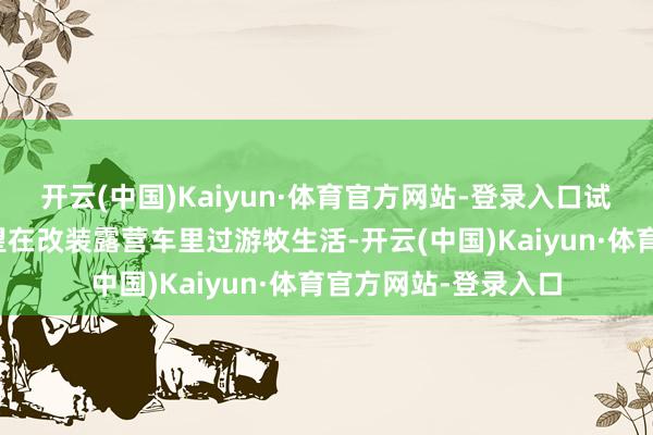 开云(中国)Kaiyun·体育官方网站-登录入口试验却令东说念主失望在改装露营车里过游牧生活-开云(中国)Kaiyun·体育官方网站-登录入口