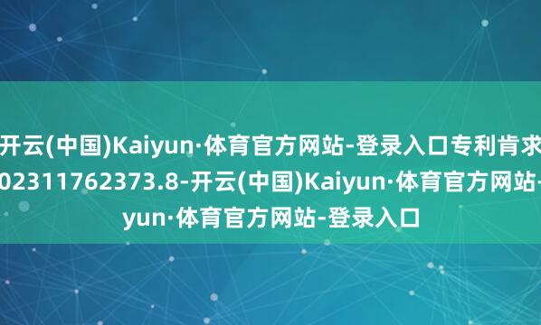 开云(中国)Kaiyun·体育官方网站-登录入口专利肯求号为CN202311762373.8-开云(中国)Kaiyun·体育官方网站-登录入口