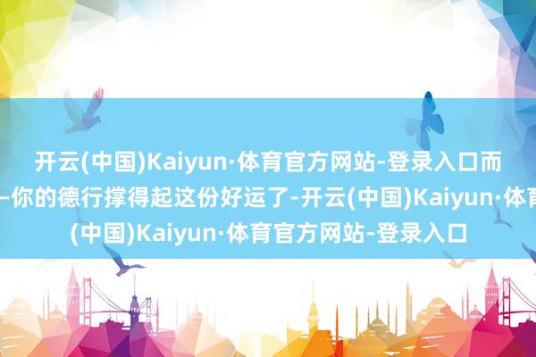 开云(中国)Kaiyun·体育官方网站-登录入口而是你的能量场变了——你的德行撑得起这份好运了-开云(中国)Kaiyun·体育官方网站-登录入口