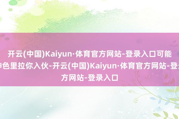 开云(中国)Kaiyun·体育官方网站-登录入口可能是新神色里拉你入伙-开云(中国)Kaiyun·体育官方网站-登录入口