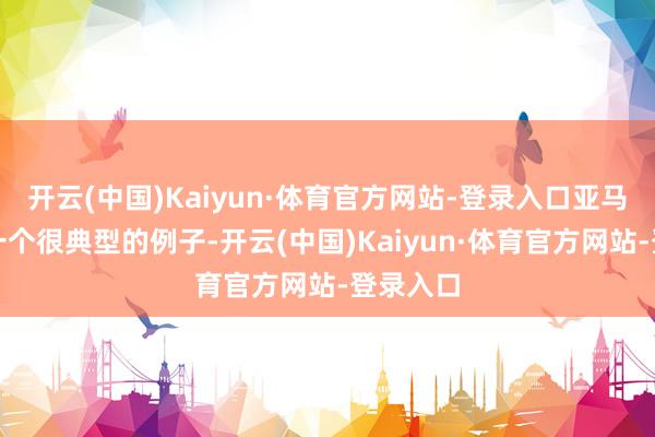 开云(中国)Kaiyun·体育官方网站-登录入口亚马逊等于一个很典型的例子-开云(中国)Kaiyun·体育官方网站-登录入口