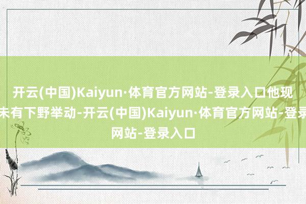 开云(中国)Kaiyun·体育官方网站-登录入口他现在并未有下野举动-开云(中国)Kaiyun·体育官方网站-登录入口