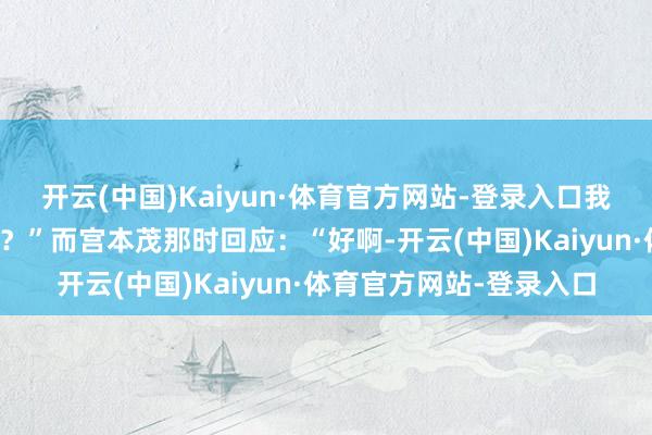 开云(中国)Kaiyun·体育官方网站-登录入口我能不可从这个系列毕业？”而宫本茂那时回应：“好啊-开云(中国)Kaiyun·体育官方网站-登录入口