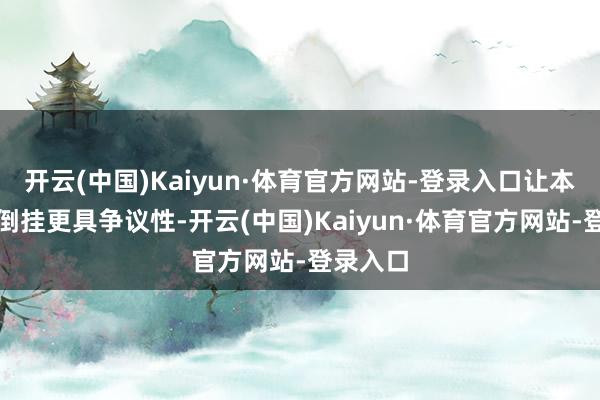 开云(中国)Kaiyun·体育官方网站-登录入口让本次数据倒挂更具争议性-开云(中国)Kaiyun·体育官方网站-登录入口