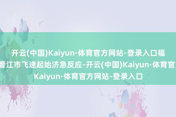 开云(中国)Kaiyun·体育官方网站-登录入口福建省、泉州市、晋江市飞速起始济急反应-开云(中国)Kaiyun·体育官方网站-登录入口