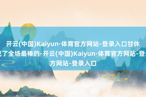 开云(中国)Kaiyun·体育官方网站-登录入口甘休反倒成了全场最棒的-开云(中国)Kaiyun·体育官方网站-登录入口