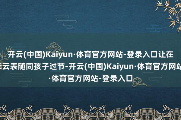 开云(中国)Kaiyun·体育官方网站-登录入口让在外务工家长云表随同孩子过节-开云(中国)Kaiyun·体育官方网站-登录入口