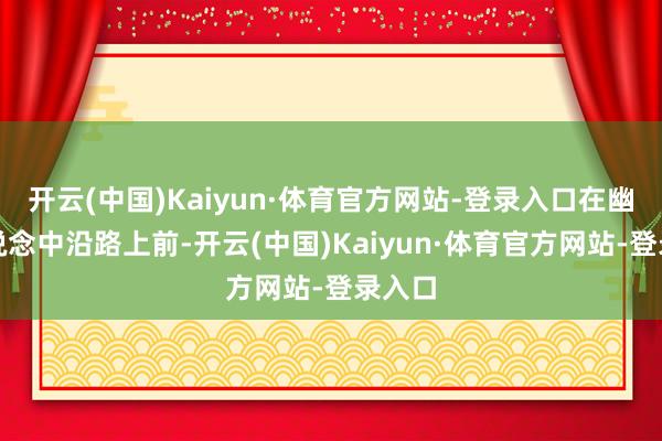 开云(中国)Kaiyun·体育官方网站-登录入口在幽谧水说念中沿路上前-开云(中国)Kaiyun·体育官方网站-登录入口