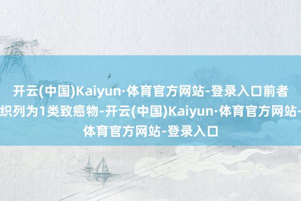 开云(中国)Kaiyun·体育官方网站-登录入口前者被世卫组织列为1类致癌物-开云(中国)Kaiyun·体育官方网站-登录入口