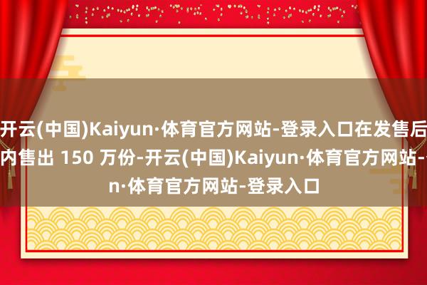 开云(中国)Kaiyun·体育官方网站-登录入口在发售后 24 小时内售出 150 万份-开云(中国)Kaiyun·体育官方网站-登录入口