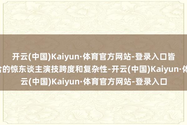 开云(中国)Kaiyun·体育官方网站-登录入口皆展现了其风景之下蕴含的惊东谈主演技跨度和复杂性-开云(中国)Kaiyun·体育官方网站-登录入口