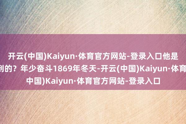 开云(中国)Kaiyun·体育官方网站-登录入口他是谁?又是如何作念到的?年少奋斗1869年冬天-开云(中国)Kaiyun·体育官方网站-登录入口
