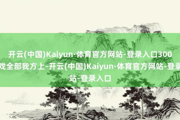 开云(中国)Kaiyun·体育官方网站-登录入口300场打戏全部我方上-开云(中国)Kaiyun·体育官方网站-登录入口