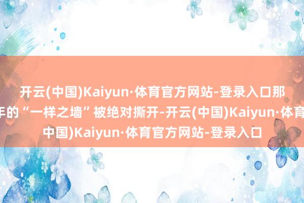 开云(中国)Kaiyun·体育官方网站-登录入口那堵堵在良伴之间多年的“一样之墙”被绝对撕开-开云(中国)Kaiyun·体育官方网站-登录入口