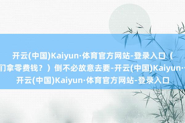 开云(中国)Kaiyun·体育官方网站-登录入口（那当今你是不是要找他们拿零费钱？）倒不必故意去要-开云(中国)Kaiyun·体育官方网站-登录入口