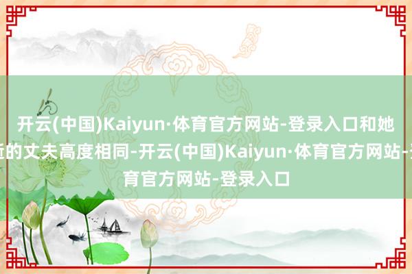 开云(中国)Kaiyun·体育官方网站-登录入口和她客岁病逝的丈夫高度相同-开云(中国)Kaiyun·体育官方网站-登录入口