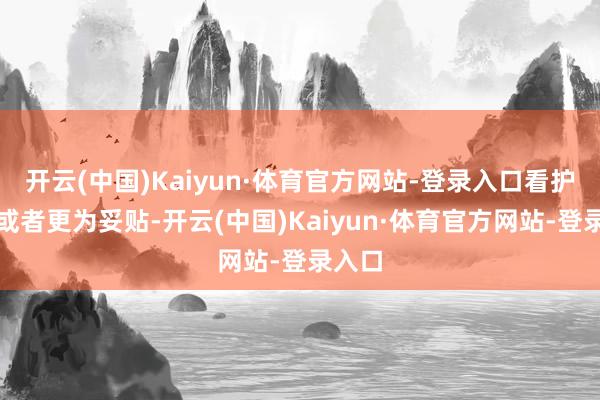 开云(中国)Kaiyun·体育官方网站-登录入口看护近况或者更为妥贴-开云(中国)Kaiyun·体育官方网站-登录入口