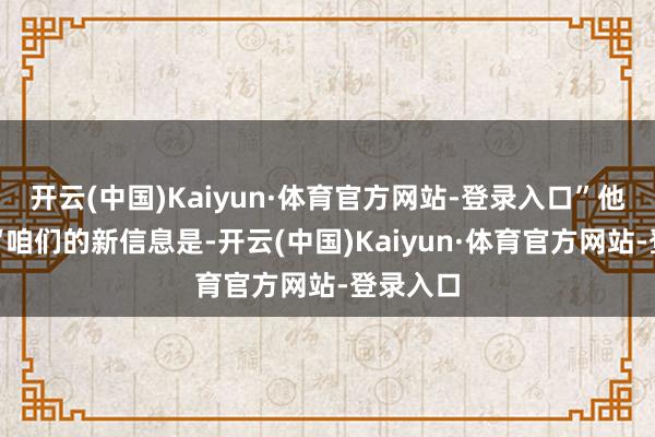 开云(中国)Kaiyun·体育官方网站-登录入口”他还称：“咱们的新信息是-开云(中国)Kaiyun·体育官方网站-登录入口