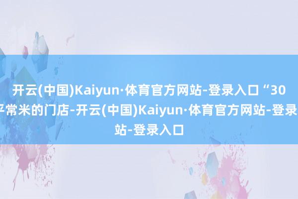 开云(中国)Kaiyun·体育官方网站-登录入口“3000平常米的门店-开云(中国)Kaiyun·体育官方网站-登录入口