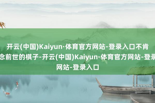 开云(中国)Kaiyun·体育官方网站-登录入口不肯再作念前世的棋子-开云(中国)Kaiyun·体育官方网站-登录入口