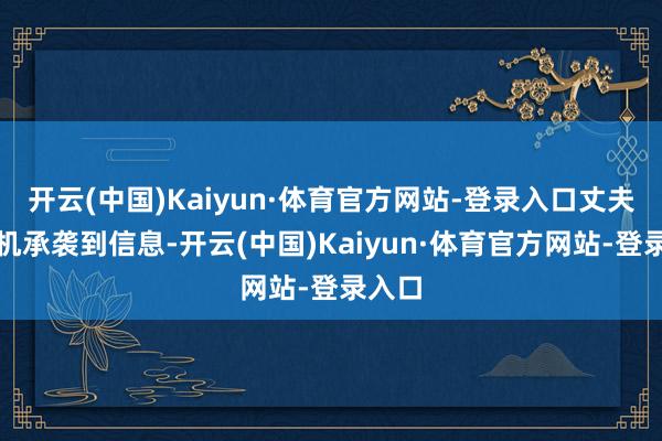 开云(中国)Kaiyun·体育官方网站-登录入口丈夫的手机承袭到信息-开云(中国)Kaiyun·体育官方网站-登录入口